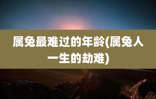 属兔最难过的年龄(属兔人一生的劫难)