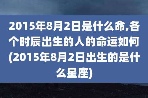 2015年8月2日是什么命,各个时辰出生的人的命运如何(2015年8月2日出生的是什么星座)