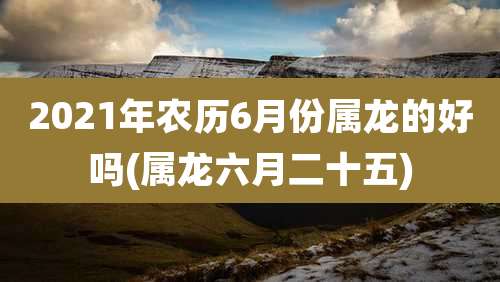 2021年农历6月份属龙的好吗(属龙六月二十五)