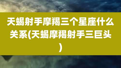 天蝎射手摩羯三个星座什么关系(天蝎摩羯射手三巨头)