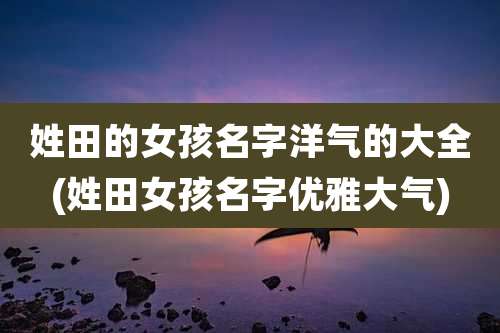 姓田的女孩名字洋气的大全(姓田女孩名字优雅大气)