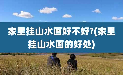 家里挂山水画好不好?(家里挂山水画的好处)