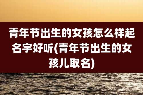 青年节出生的女孩怎么样起名字好听(青年节出生的女孩儿取名)