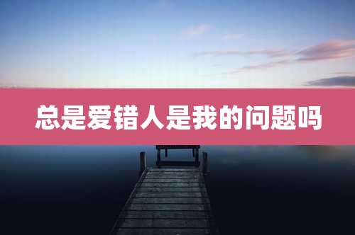 总是爱错人是我的问题吗