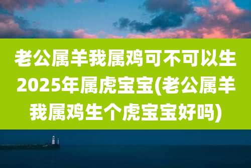 老公属羊我属鸡可不可以生2025年属虎宝宝(老公属羊我属鸡生个虎宝宝好吗)