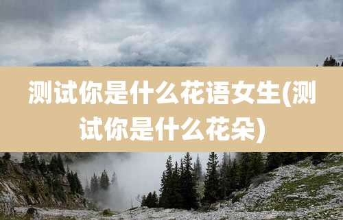 测试你是什么花语女生(测试你是什么花朵)