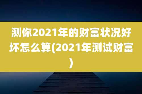 测你2021年的财富状况好坏怎么算(2021年测试财富)