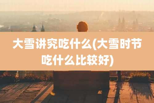 大雪讲究吃什么(大雪时节吃什么比较好)