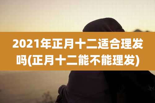 2021年正月十二适合理发吗(正月十二能不能理发)