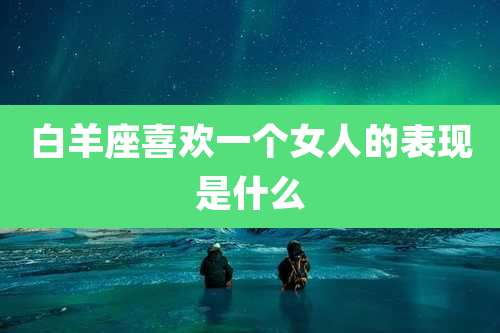 白羊座喜欢一个女人的表现是什么