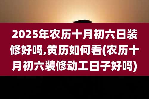 2025年农历十月初六日装修好吗,黄历如何看(农历十月初六装修动工日子好吗)