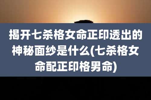 揭开七杀格女命正印透出的神秘面纱是什么(七杀格女命配正印格男命)