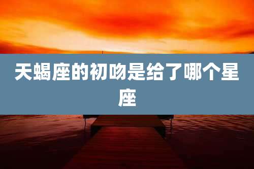 天蝎座的初吻是给了哪个星座