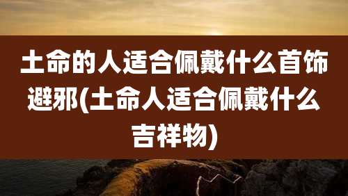 土命的人适合佩戴什么首饰避邪(土命人适合佩戴什么吉祥物)