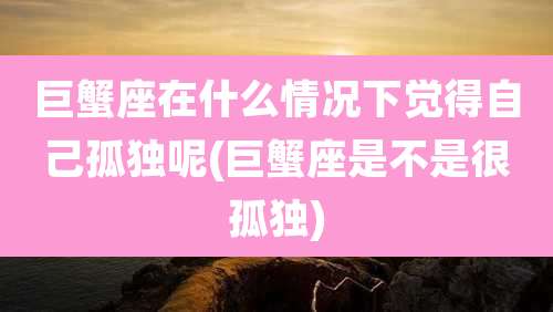 巨蟹座在什么情况下觉得自己孤独呢(巨蟹座是不是很孤独)