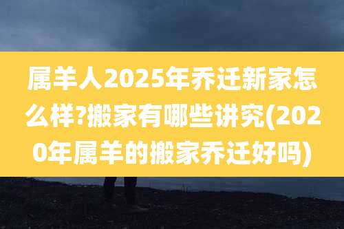 属羊人2025年乔迁新家怎么样?搬家有哪些讲究(2020年属羊的搬家乔迁好吗)