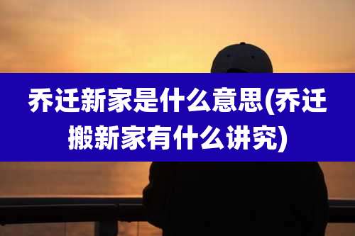 乔迁新家是什么意思(乔迁搬新家有什么讲究)