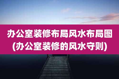 办公室装修布局风水布局图(办公室装修的风水守则)