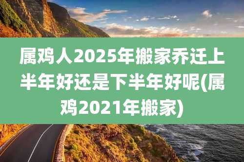 属鸡人2025年搬家乔迁上半年好还是下半年好呢(属鸡2021年搬家)