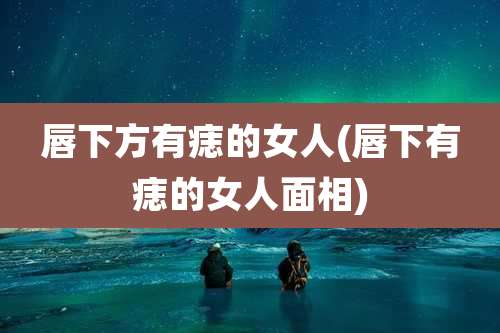唇下方有痣的女人(唇下有痣的女人面相)