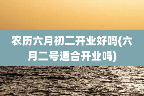 农历六月初二开业好吗(六月二号适合开业吗)