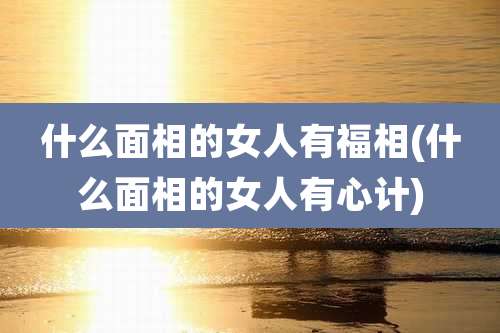 什么面相的女人有福相(什么面相的女人有心计)