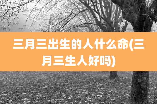 三月三出生的人什么命(三月三生人好吗)