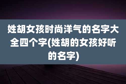 姓胡女孩时尚洋气的名字大全四个字(姓胡的女孩好听的名字)