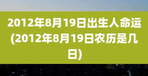 2012年8月19日出生人命运(2012年8月19日农历是几日)