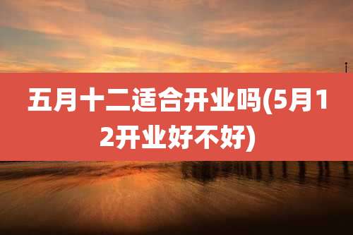 五月十二适合开业吗(5月12开业好不好)