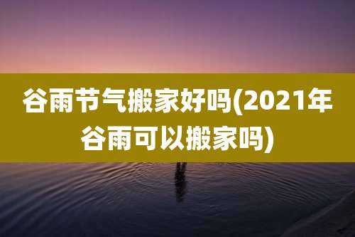 谷雨节气搬家好吗(2021年谷雨可以搬家吗)