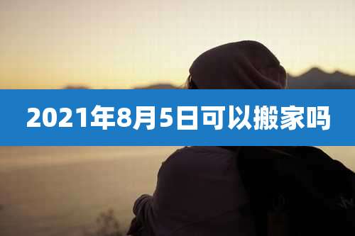 2021年8月5日可以搬家吗
