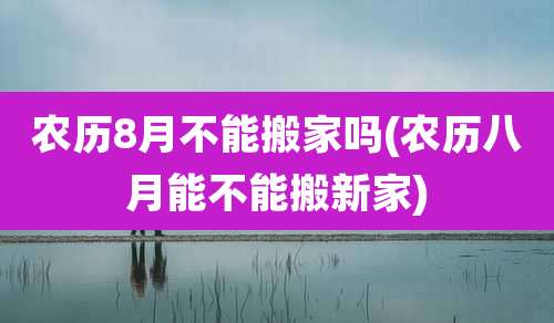 农历8月不能搬家吗(农历八月能不能搬新家)