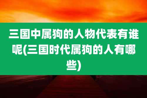 三国中属狗的人物代表有谁呢(三国时代属狗的人有哪些)