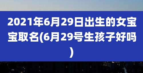 2021年6月29日出生的女宝宝取名(6月29号生孩子好吗)
