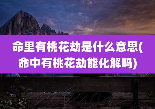 命里有桃花劫是什么意思(命中有桃花劫能化解吗)