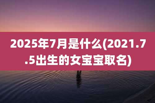 2025年7月是什么(2021.7.5出生的女宝宝取名)