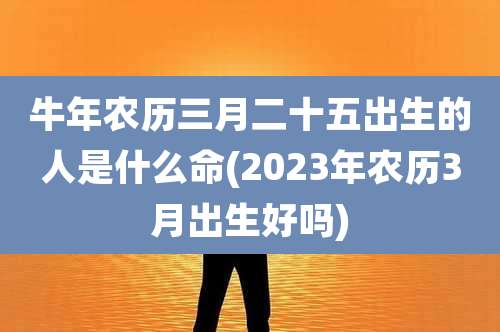 牛年农历三月二十五出生的人是什么命(2023年农历3月出生好吗)