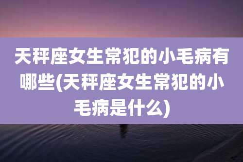 天秤座女生常犯的小毛病有哪些(天秤座女生常犯的小毛病是什么)