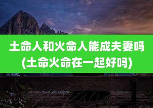 土命人和火命人能成夫妻吗(土命火命在一起好吗)