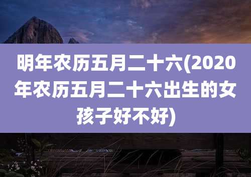 明年农历五月二十六(2020年农历五月二十六出生的女孩子好不好)