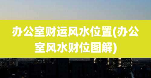 办公室财运风水位置(办公室风水财位图解)