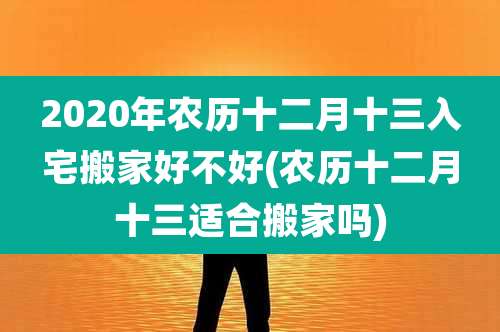 2020年农历十二月十三入宅搬家好不好(农历十二月十三适合搬家吗)