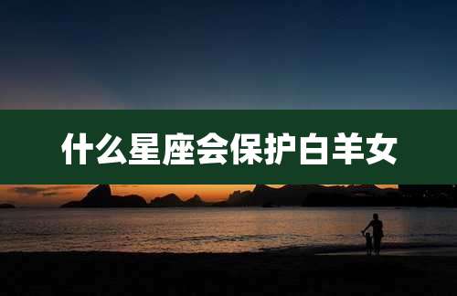 什么星座会保护白羊女