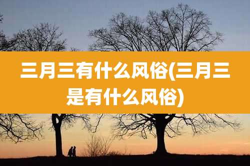 三月三有什么风俗(三月三是有什么风俗)