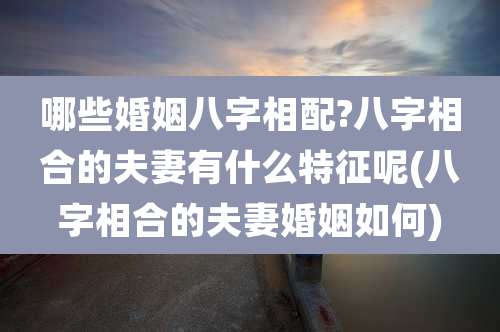 哪些婚姻八字相配?八字相合的夫妻有什么特征呢(八字相合的夫妻婚姻如何)