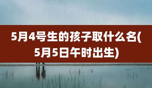 5月4号生的孩子取什么名(5月5日午时出生)