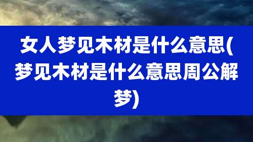 女人梦见木材是什么意思(梦见木材是什么意思周公解梦)