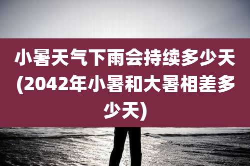 小暑天气下雨会持续多少天(2042年小暑和大暑相差多少天)