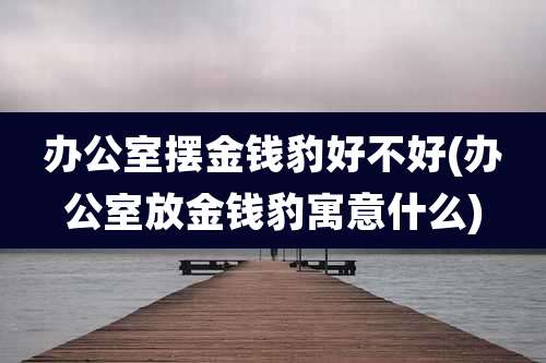 办公室摆金钱豹好不好(办公室放金钱豹寓意什么)